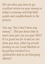 We can show you how to get excellent return on your money in today’s economy and help both people and neighborhoods in the process.

You say “but I don’t have any money”.  Did you know that in most cases you can use your IRA?  It’s a great use for it and we can show you how, either by private lending on our Local Markets or by getting involved in a syndication deal in an Emerging Market!
